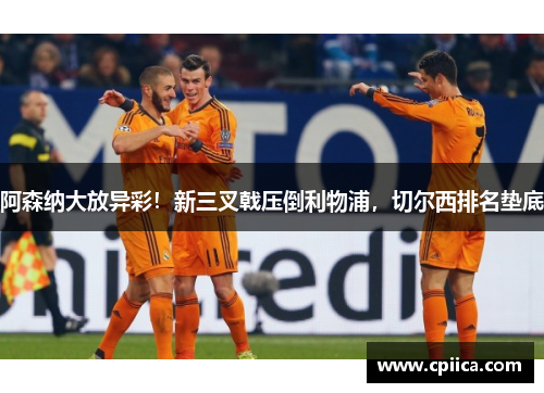阿森纳大放异彩！新三叉戟压倒利物浦，切尔西排名垫底